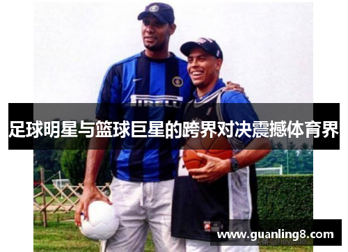 足球明星与篮球巨星的跨界对决震撼体育界